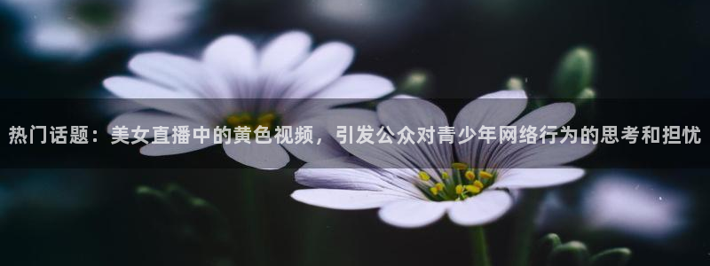 足球比赛直播吧：热门话题：美女直播中的黄色视频，引发公众对青少年网络行为的思考和担忧